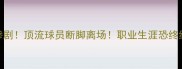 CBA赛季最大惨剧顶流球员断脚离场职业生涯恐终结内幕曝光