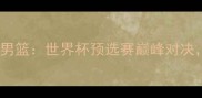 波兰男篮VS中国男篮世界杯预选赛巅峰对决胜负手在哪