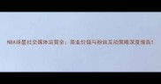 NBA球星社交媒体运营全商业价值与粉丝互动策略深度报告
