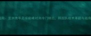 亚青赛韩国vs越南亚洲青年足球巅峰对决冷门频出韩国队战术革新与越南队铁血防守全