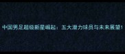 中国男足超级新星崛起五大潜力球员与未来展望