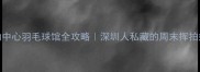 蛇口运动中心羽毛球馆全攻略深圳人私藏的周末挥拍好去处