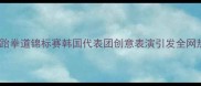 亚洲跆拳道锦标赛韩国代表团创意表演引发全网热议