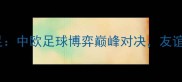 中国女足vs克罗地亚女足中欧足球博弈巅峰对决友谊赛点燃亚洲足球新热度