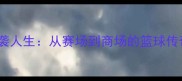 前CBA球员段的逆袭人生从赛场到商场的篮球传奇退役转型全