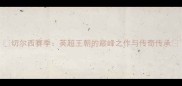 切尔西赛季英超王朝的巅峰之作与传奇传承