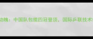 乒乓球世锦赛惊心动魄中国队包揽四冠登顶国际乒联技术报告揭示三大变革