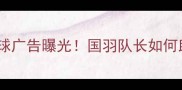 谌龙最新羽毛球广告曝光国羽队长如何助力品牌升级