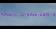 国乒VS日本队巅峰对决东京奥运前终极碰撞谁将问鼎冠军