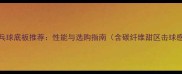 新款乒乓球底板推荐性能与选购指南含碳纤维甜区击球感实测