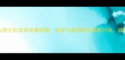 火箭队vs骑士队西部决赛前瞻哈登与詹姆斯的巅峰对决谁将主宰