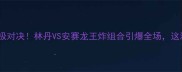 羽毛球世锦赛终极对决林丹VS安赛龙王炸组合引爆全场这波内卷太顶了