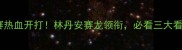 德国羽毛球公开赛热血开打林丹安赛龙领衔必看三大看点及观赛攻略全