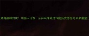 东亚体育巅峰对决中国vs日本从乒乓球到足球的历史恩怨与未来展望