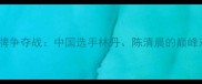 东京奥运会羽毛球金牌争夺战中国选手林丹陈清晨的巅峰对决与国羽荣耀之路