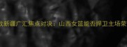 WCBA山西主场迎战新疆广汇焦点对决山西女篮能否捍卫主场荣耀新疆挑战者