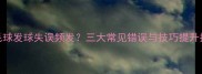 羽毛球发球失误频发三大常见错误与技巧提升指南