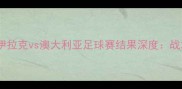 亚洲杯预选赛焦点战伊拉克vs澳大利亚足球赛结果深度战术博弈与历史性突破