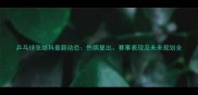 乒乓球张继科最新动态伤病复出赛事表现及未来规划全