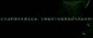 红牛越野摩托车赛全纪录引擎轰鸣下的极限挑战与热血传奇