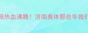 山东鲁能主场比赛全回顾热血沸腾济南奥体那些年我们共同经历的荣耀与感动