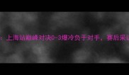 吉祥阿呆赛季收官战上海站巅峰对决0-3爆冷负于对手赛后采访揭示团队战术调整