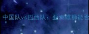 中巴大战巅峰对决中国队vs巴西队亚洲雄狮能否挑落五星巴西