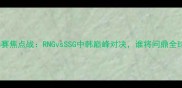 英雄联盟S赛焦点战RNGvsSSG中韩巅峰对决谁将问鼎全球总决赛