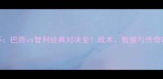 卡塔尔世界杯巴西vs智利经典对决全战术数据与传奇时刻深度剖析