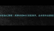 羽毛球装备红黑榜高弹球拍N402深度测评业余到专业都能用