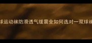 专业护足指南羽毛球运动袜防滑透气缓震全如何选对一双球袜提升5倍运动表现
