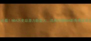 选秀必看NBA历史级潜力新星大选秀回顾NBA新秀榜篮球迷必码