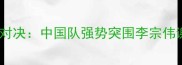 羽毛球世锦赛巅峰对决中国队强势突围李宗伟谢幕战创历史纪录