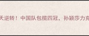 乒乓球世乒赛惊天逆转中国队包揽四冠孙颖莎力克王楚钦登顶女单