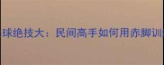 赤脚大仙乒乓球绝技大民间高手如何用赤脚训练提升球技