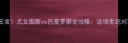 意甲巅峰VS西甲王者尤文图斯vs巴塞罗那全攻略这场世纪对决到底有多燃