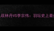 仁川巅峰之战林丹VS李宗伟羽坛史上最燃对决全