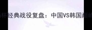2004汤杯经典战役复盘中国VS韩国巅峰对决全