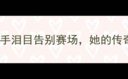 武杨退役乒乓球国手泪目告别赛场她的传奇故事值得被记住