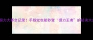 国内腕力大赛全记录手残党也能秒变握力王者的秘诀大公开