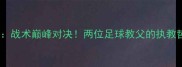 曼奇尼VS弗格森战术巅峰对决两位足球教父的执教哲学与未来碰撞