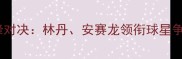 羽毛球世锦赛巴塞尔站巅峰对决林丹安赛龙领衔球星争锋国羽能否再创奇迹