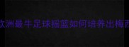 巴斯克足球青训欧洲最牛足球摇篮如何培养出梅西苏亚雷斯等巨星