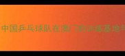 国乒澳门集训中国乒乓球队在澳门的训练基地与科技助力体系
