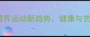 乒乓球舞蹈跨界运动新趋势健康与艺术的完美融合