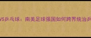 巴西男足VS乒乓球南美足球强国如何跨界统治乒乓球赛场