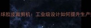 高效智能乒乓球胶皮裁剪机工业级设计如何提升生产效率与精度