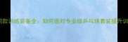 国乒战队同款训练装备全如何选对专业级乒乓球套装提升训练效率