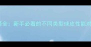 乒乓球球皮选择全新手必看的不同类型球皮性能对比与选购指南