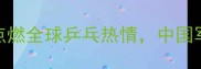 国际乒联总决赛点燃全球乒乓热情中国军团能否再创辉煌